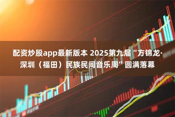 配资炒股app最新版本 2025第九届“方锦龙·深圳（福田）民族民间音乐周”圆满落幕
