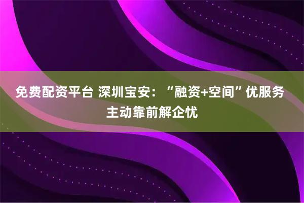 免费配资平台 深圳宝安：“融资+空间”优服务 主动靠前解企忧
