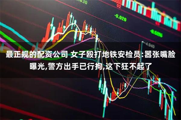 最正规的配资公司 女子殴打地铁安检员:嚣张嘴脸曝光,警方出手已行拘,这下狂不起了