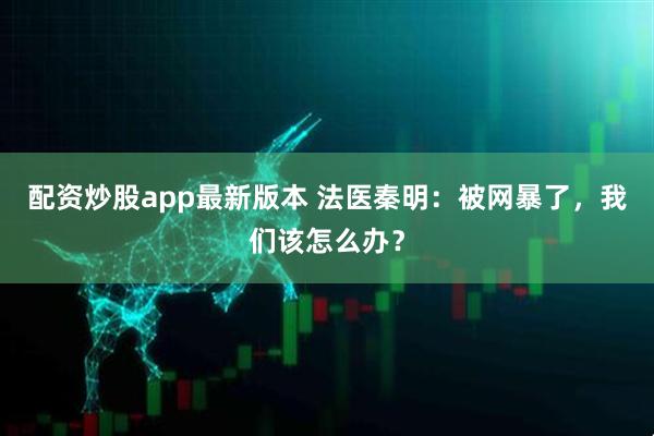 配资炒股app最新版本 法医秦明：被网暴了，我们该怎么办？