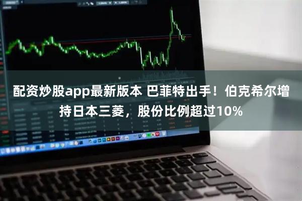 配资炒股app最新版本 巴菲特出手！伯克希尔增持日本三菱，股份比例超过10%