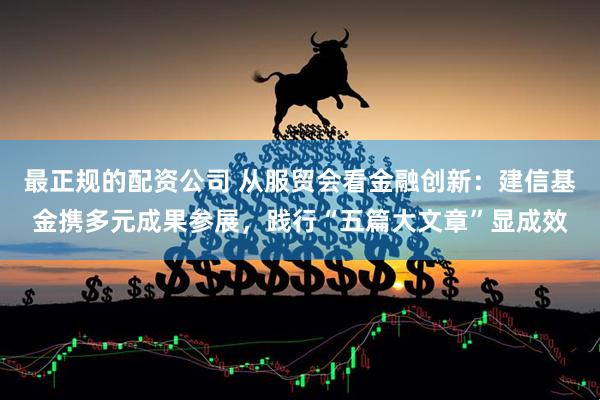 最正规的配资公司 从服贸会看金融创新：建信基金携多元成果参展，践行“五篇大文章”显成效