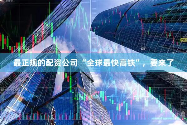 最正规的配资公司 “全球最快高铁”，要来了