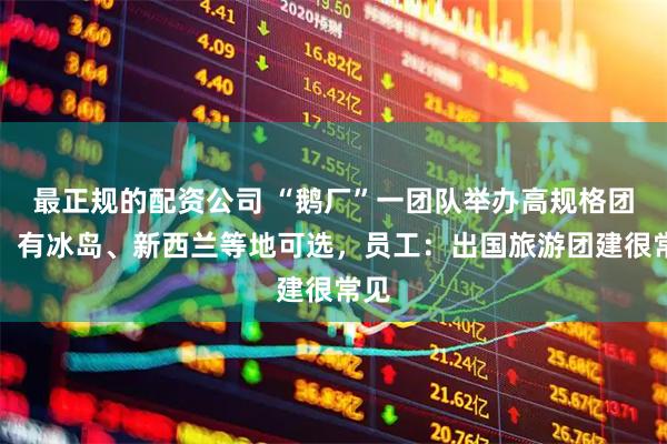 最正规的配资公司 “鹅厂”一团队举办高规格团建，有冰岛、新西兰等地可选，员工：出国旅游团建很常见