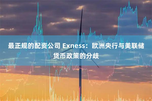 最正规的配资公司 Exness：欧洲央行与美联储货币政策的分歧