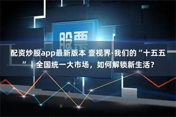 配资炒股app最新版本 壹视界·我们的“十五五”｜全国统一大市场，如何解锁新生活？