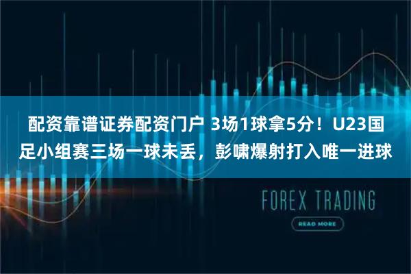 配资靠谱证券配资门户 3场1球拿5分！U23国足小组赛三场一球未丢，彭啸爆射打入唯一进球