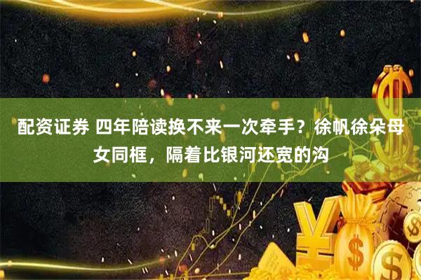 配资证券 四年陪读换不来一次牵手？徐帆徐朵母女同框，隔着比银河还宽的沟