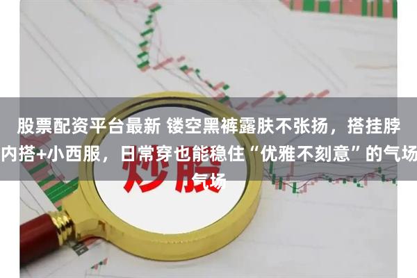 股票配资平台最新 镂空黑裤露肤不张扬，搭挂脖内搭+小西服，日常穿也能稳住“优雅不刻意”的气场