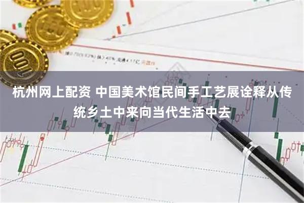 杭州网上配资 中国美术馆民间手工艺展诠释从传统乡土中来向当代生活中去