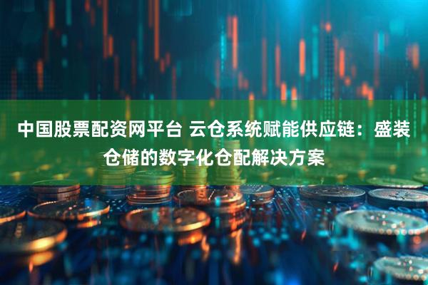 中国股票配资网平台 云仓系统赋能供应链：盛装仓储的数字化仓配解决方案