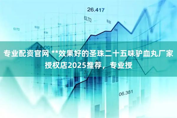 专业配资官网 **效果好的圣珠二十五味驴血丸厂家授权店2025推荐，专业授