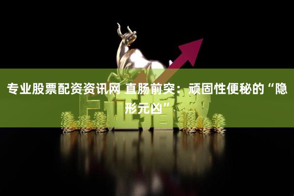 专业股票配资资讯网 直肠前突：顽固性便秘的“隐形元凶”