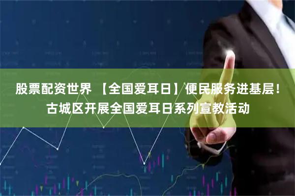 股票配资世界 【全国爱耳日】便民服务进基层！古城区开展全国爱耳日系列宣教活动