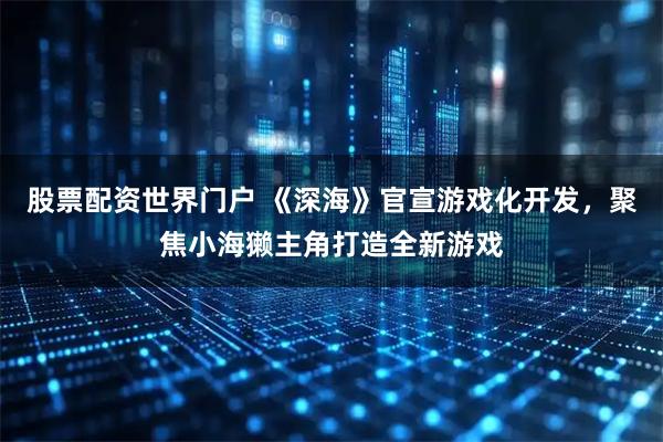 股票配资世界门户 《深海》官宣游戏化开发，聚焦小海獭主角打造全新游戏
