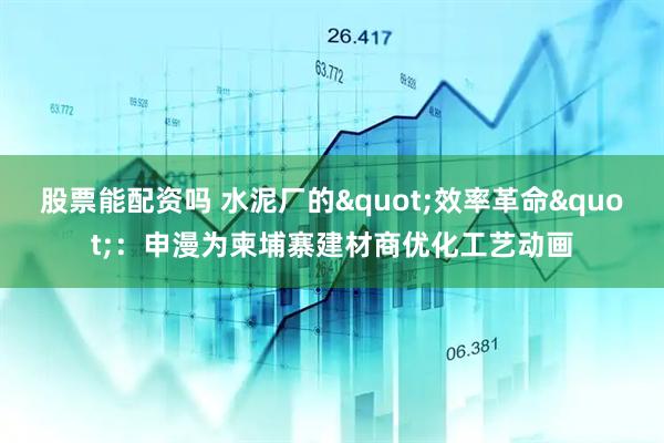 股票能配资吗 水泥厂的"效率革命"：申漫为柬埔寨建材商优化工艺动画