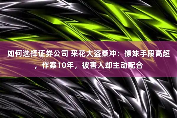 如何选择证券公司 采花大盗桑冲：撩妹手段高超，作案10年，被害人却主动配合