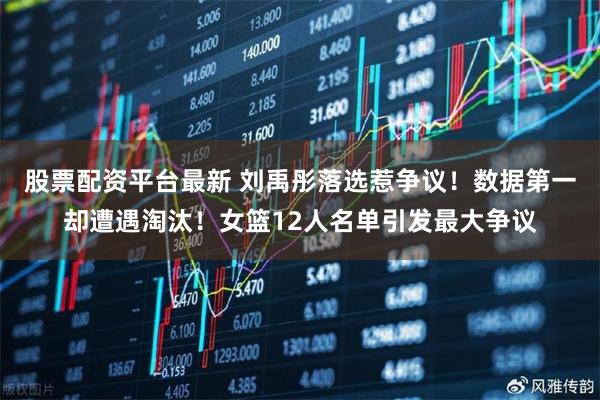股票配资平台最新 刘禹彤落选惹争议！数据第一却遭遇淘汰！女篮12人名单引发最大争议