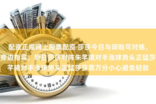 配资正规网上股票配资 莎莎今日与邱贻可对练，王晓彤两人对练马琳在旁边指导，明日莎莎对阵朱芊曦对手涨球势头正猛莎莎需万分小心避免轻敌