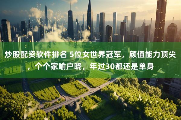 炒股配资软件排名 5位女世界冠军，颜值能力顶尖，个个家喻户晓，年过30都还是单身
