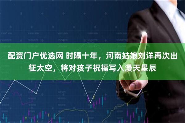 配资门户优选网 时隔十年，河南姑娘刘洋再次出征太空，将对孩子祝福写入漫天星辰