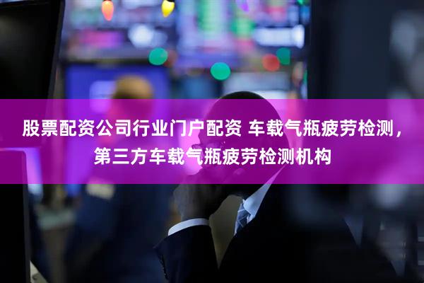 股票配资公司行业门户配资 车载气瓶疲劳检测，第三方车载气瓶疲劳检测机构