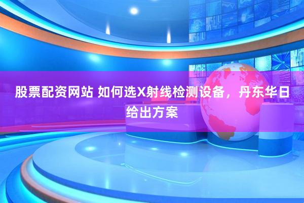股票配资网站 如何选X射线检测设备，丹东华日给出方案