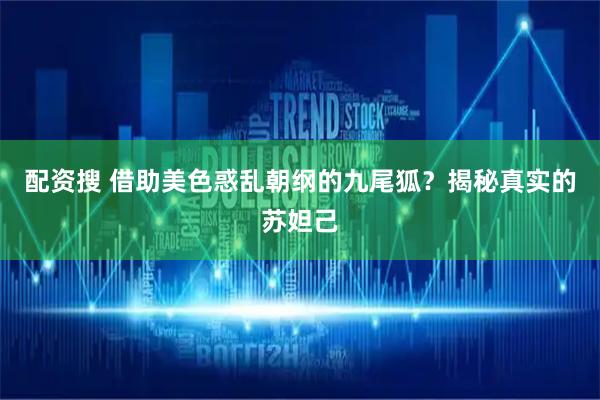 配资搜 借助美色惑乱朝纲的九尾狐？揭秘真实的苏妲己