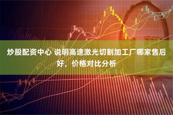 炒股配资中心 说明高速激光切割加工厂哪家售后好，价格对比分析