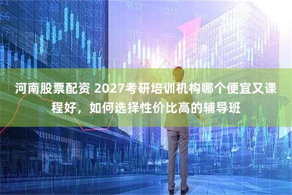 河南股票配资 2027考研培训机构哪个便宜又课程好，如何选择性价比高的辅导班