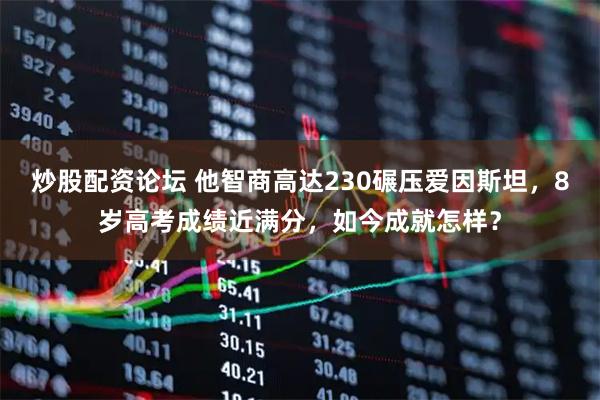炒股配资论坛 他智商高达230碾压爱因斯坦，8岁高考成绩近满分，如今成就怎样？