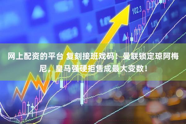 网上配资的平台 复刻接班戏码！曼联锁定琼阿梅尼，皇马强硬拒售成最大变数！