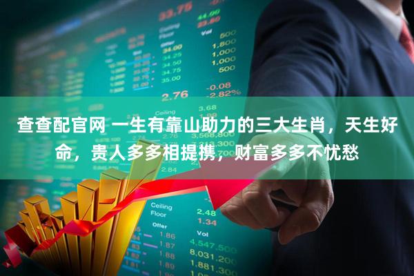查查配官网 一生有靠山助力的三大生肖，天生好命，贵人多多相提携，财富多多不忧愁