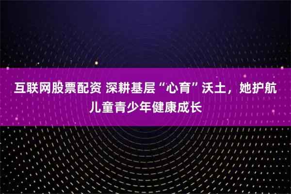 互联网股票配资 深耕基层“心育”沃土，她护航儿童青少年健康成长